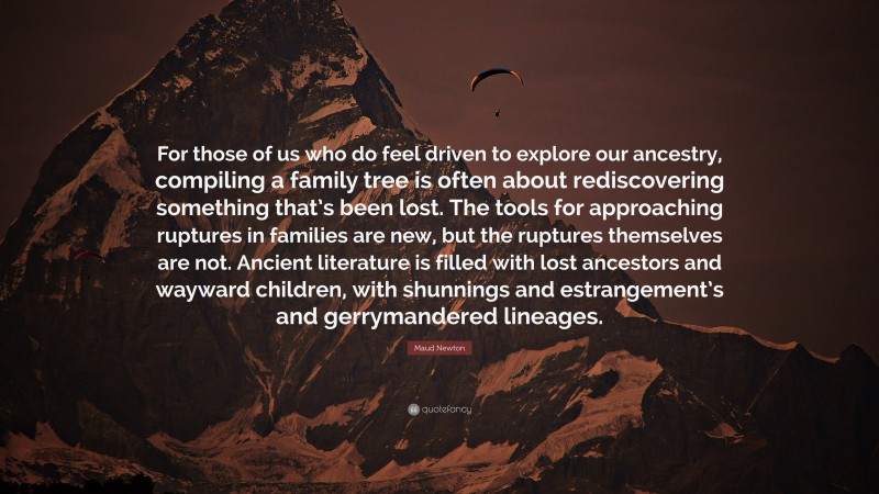 Maud Newton Quote: “For those of us who do feel driven to explore our ancestry, compiling a family tree is often about rediscovering something that’s been lost. The tools for approaching ruptures in families are new, but the ruptures themselves are not. Ancient literature is filled with lost ancestors and wayward children, with shunnings and estrangement’s and gerrymandered lineages.”