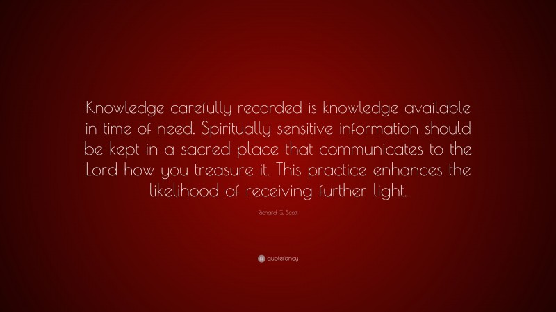 Richard G. Scott Quote: “Knowledge carefully recorded is knowledge available in time of need. Spiritually sensitive information should be kept in a sacred place that communicates to the Lord how you treasure it. This practice enhances the likelihood of receiving further light.”