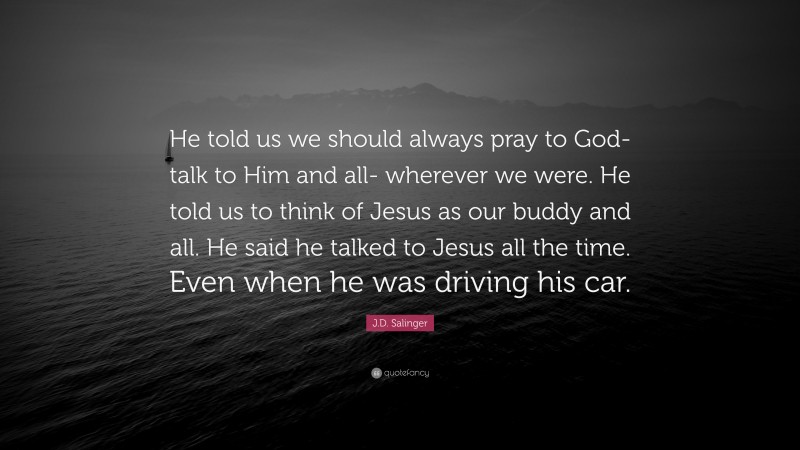 J.D. Salinger Quote: “He told us we should always pray to God- talk to Him and all- wherever we were. He told us to think of Jesus as our buddy and all. He said he talked to Jesus all the time. Even when he was driving his car.”