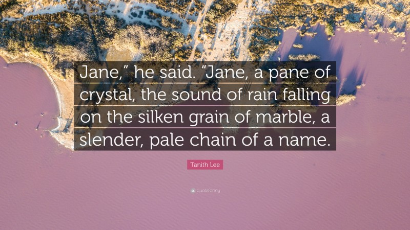 Tanith Lee Quote: “Jane,” he said. “Jane, a pane of crystal, the sound of rain falling on the silken grain of marble, a slender, pale chain of a name.”