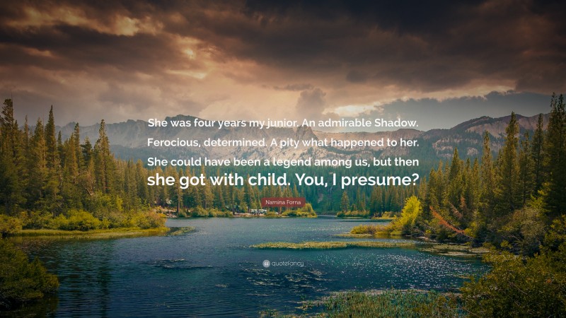 Namina Forna Quote: “She was four years my junior. An admirable Shadow. Ferocious, determined. A pity what happened to her. She could have been a legend among us, but then she got with child. You, I presume?”