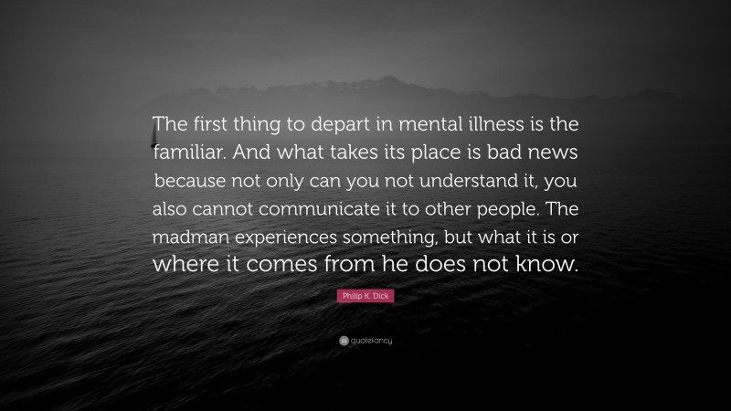 Philip K. Dick Quote: “The first thing to depart in mental illness is the familiar. And what takes its place is bad news because not only can you not understand it, you also cannot communicate it to other people. The madman experiences something, but what it is or where it comes from he does not know.”