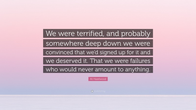 Ali Hazelwood Quote: “We were terrified, and probably somewhere deep down we were convinced that we’d signed up for it and we deserved it. That we were failures who would never amount to anything.”