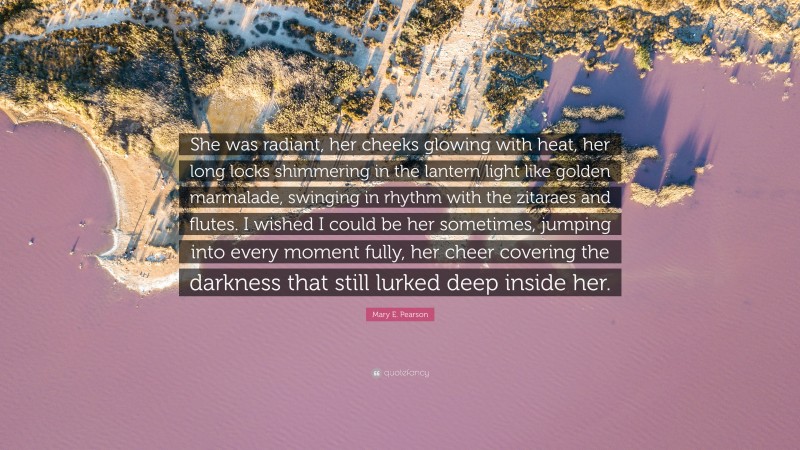 Mary E. Pearson Quote: “She was radiant, her cheeks glowing with heat, her long locks shimmering in the lantern light like golden marmalade, swinging in rhythm with the zitaraes and flutes. I wished I could be her sometimes, jumping into every moment fully, her cheer covering the darkness that still lurked deep inside her.”