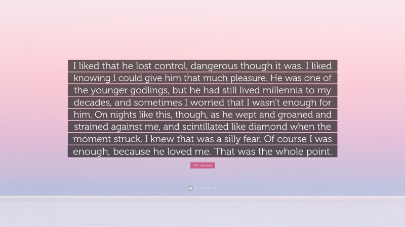 N.K. Jemisin Quote: “I liked that he lost control, dangerous though it was. I liked knowing I could give him that much pleasure. He was one of the younger godlings, but he had still lived millennia to my decades, and sometimes I worried that I wasn’t enough for him. On nights like this, though, as he wept and groaned and strained against me, and scintillated like diamond when the moment struck, I knew that was a silly fear. Of course I was enough, because he loved me. That was the whole point.”