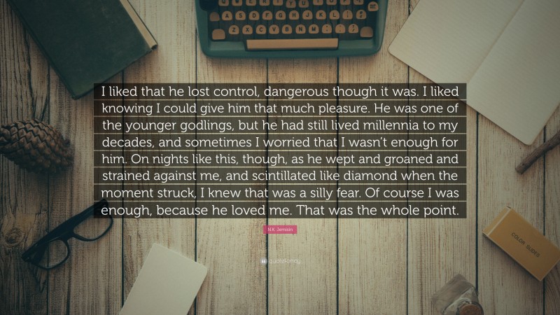 N.K. Jemisin Quote: “I liked that he lost control, dangerous though it was. I liked knowing I could give him that much pleasure. He was one of the younger godlings, but he had still lived millennia to my decades, and sometimes I worried that I wasn’t enough for him. On nights like this, though, as he wept and groaned and strained against me, and scintillated like diamond when the moment struck, I knew that was a silly fear. Of course I was enough, because he loved me. That was the whole point.”