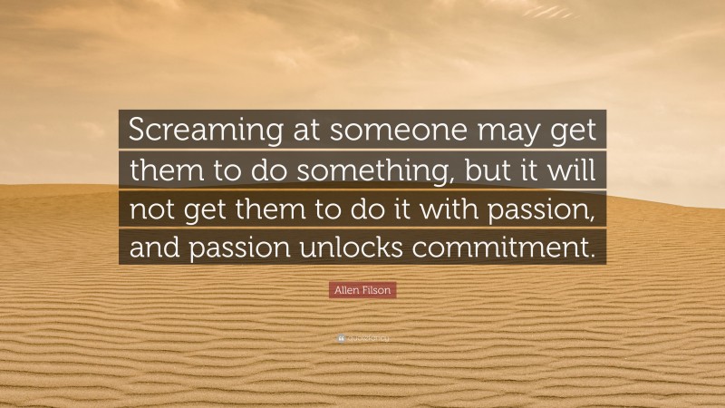 Allen Filson Quote: “Screaming at someone may get them to do something, but it will not get them to do it with passion, and passion unlocks commitment.”