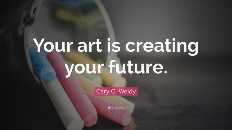 Cary G. Weldy Quote: “Your art is creating your future.”