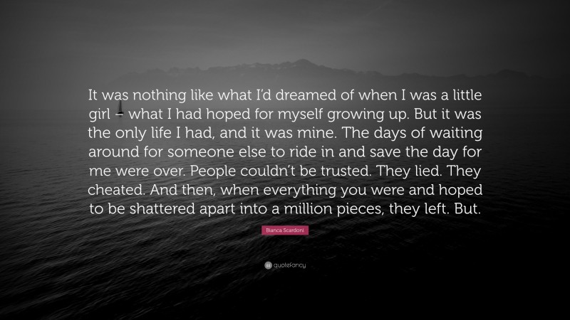 Bianca Scardoni Quote: “It was nothing like what I’d dreamed of when I was a little girl – what I had hoped for myself growing up. But it was the only life I had, and it was mine. The days of waiting around for someone else to ride in and save the day for me were over. People couldn’t be trusted. They lied. They cheated. And then, when everything you were and hoped to be shattered apart into a million pieces, they left. But.”