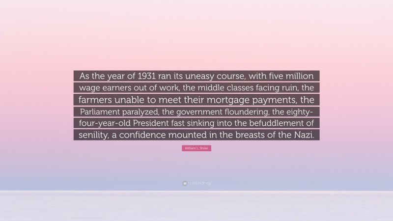 William L. Shirer Quote: “As the year of 1931 ran its uneasy course, with five million wage earners out of work, the middle classes facing ruin, the farmers unable to meet their mortgage payments, the Parliament paralyzed, the government floundering, the eighty-four-year-old President fast sinking into the befuddlement of senility, a confidence mounted in the breasts of the Nazi.”