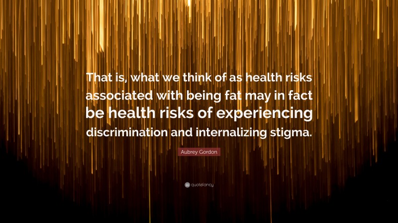 Aubrey Gordon Quote: “That is, what we think of as health risks associated with being fat may in fact be health risks of experiencing discrimination and internalizing stigma.”