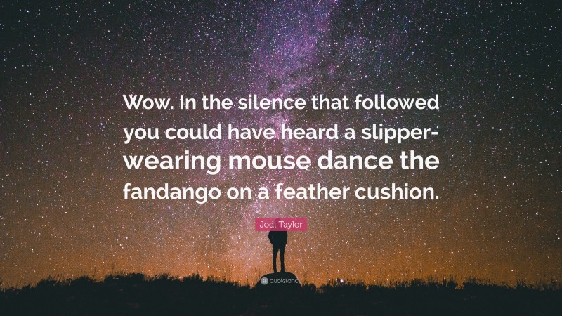 Jodi Taylor Quote: “Wow. In the silence that followed you could have heard a slipper-wearing mouse dance the fandango on a feather cushion.”