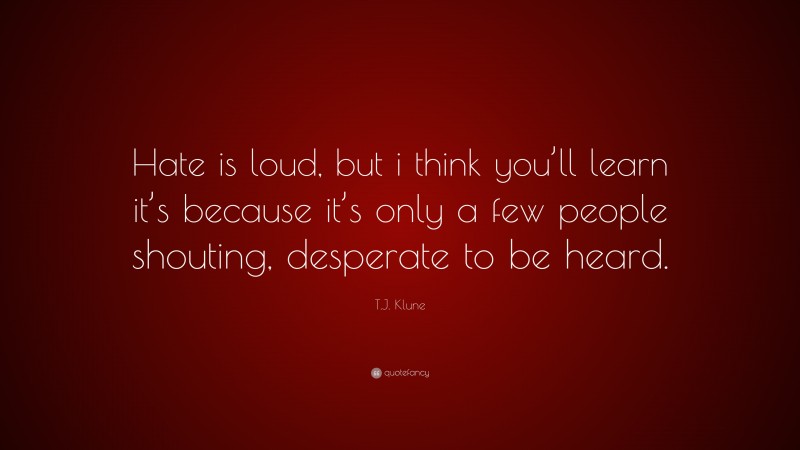 T.J. Klune Quote: “Hate is loud, but i think you’ll learn it’s because it’s only a few people shouting, desperate to be heard.”