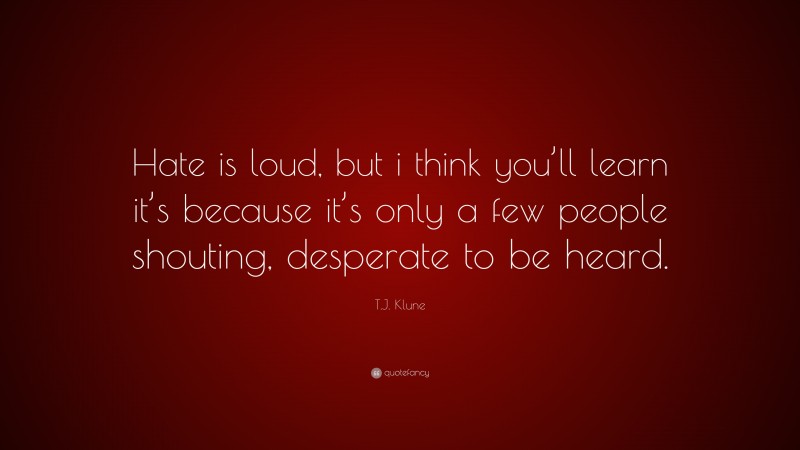 T.J. Klune Quote: “Hate is loud, but i think you’ll learn it’s because it’s only a few people shouting, desperate to be heard.”