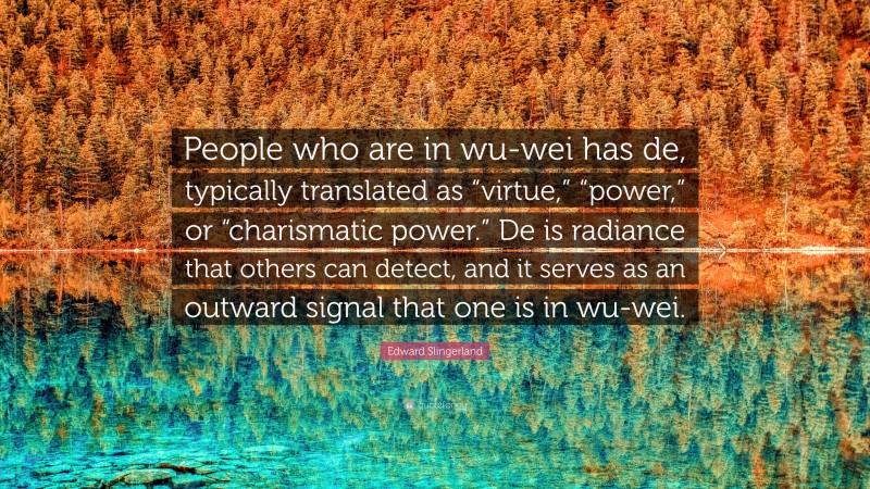 Edward Slingerland Quote: “People who are in wu-wei has de, typically translated as “virtue,” “power,” or “charismatic power.” De is radiance that others can detect, and it serves as an outward signal that one is in wu-wei.”