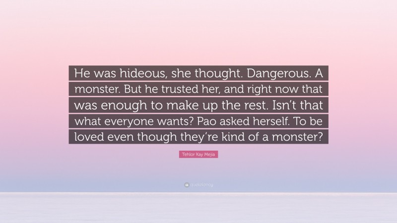 Tehlor Kay Mejia Quote: “He was hideous, she thought. Dangerous. A monster. But he trusted her, and right now that was enough to make up the rest. Isn’t that what everyone wants? Pao asked herself. To be loved even though they’re kind of a monster?”