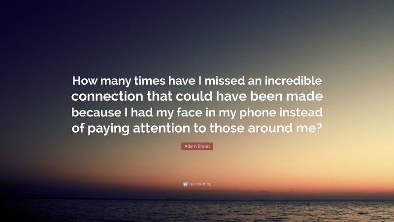 Adam Braun Quote: “How many times have I missed an incredible connection that could have been made because I had my face in my phone instead of paying attention to those around me?”