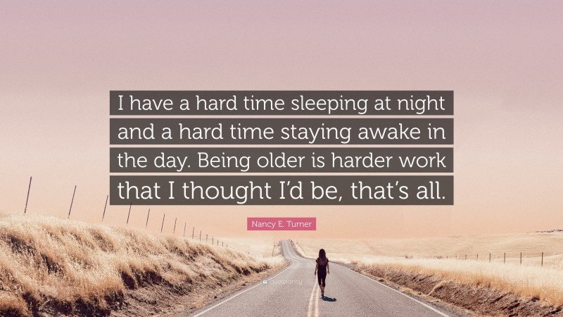 Nancy E. Turner Quote: “I have a hard time sleeping at night and a hard time staying awake in the day. Being older is harder work that I thought I’d be, that’s all.”