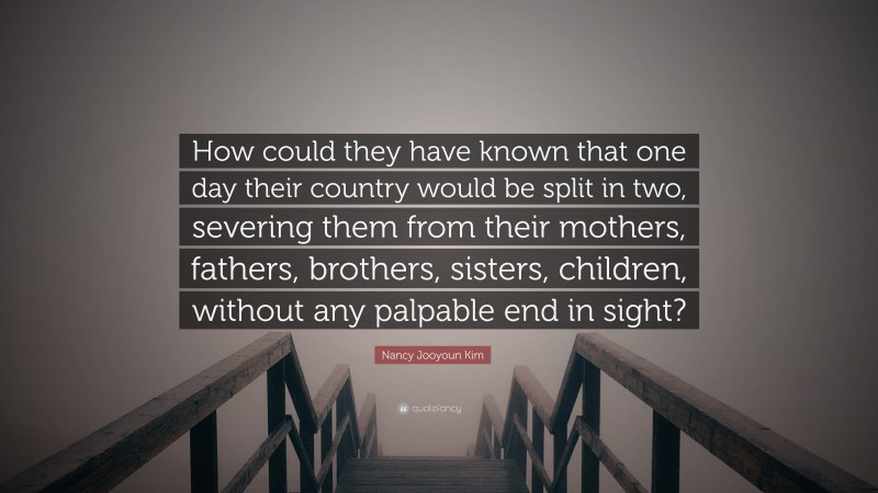 Nancy Jooyoun Kim Quote: “How could they have known that one day their country would be split in two, severing them from their mothers, fathers, brothers, sisters, children, without any palpable end in sight?”