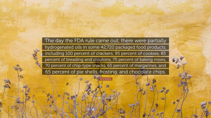 Nina Teicholz Quote: “The day the FDA rule came out, there were partially hydrogenated oils in some 42,720 packaged food products, including 100 percent of crackers, 95 percent of cookies, 85 percent of breading and croutons, 75 percent of baking mixes, 70 percent of chip-type snacks, 65 percent of margarines, and 65 percent of pie shells, frosting, and chocolate chips.”