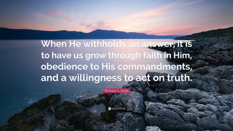 Richard G. Scott Quote: “When He withholds an answer, it is to have us grow through faith in Him, obedience to His commandments, and a willingness to act on truth.”