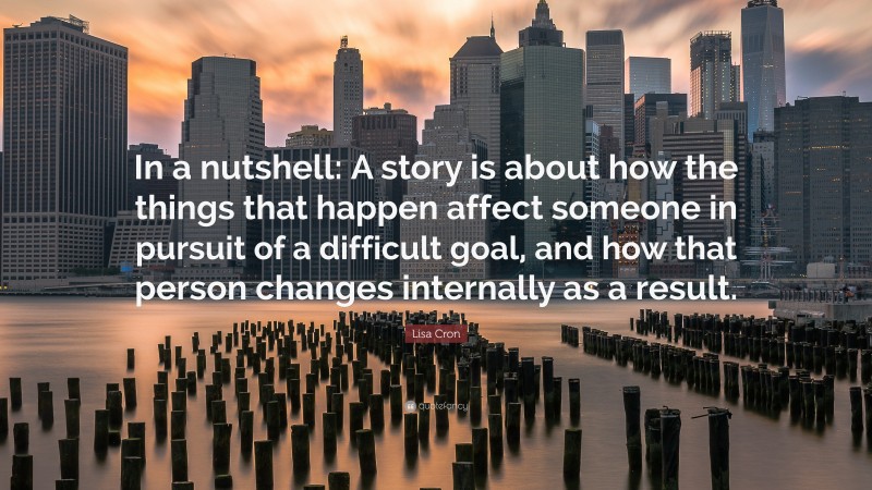 Lisa Cron Quote: “In a nutshell: A story is about how the things that happen affect someone in pursuit of a difficult goal, and how that person changes internally as a result.”
