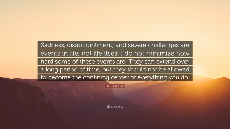 Richard G. Scott Quote: “Sadness, disappointment, and severe challenges are events in life, not life itself. I do not minimize how hard some of these events are. They can extend over a long period of time, but they should not be allowed to become the confining center of everything you do.”
