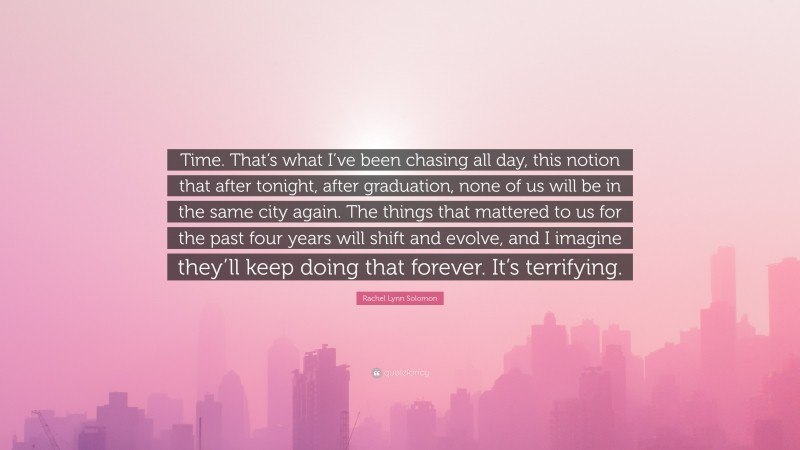 Rachel Lynn Solomon Quote: “Time. That’s what I’ve been chasing all day, this notion that after tonight, after graduation, none of us will be in the same city again. The things that mattered to us for the past four years will shift and evolve, and I imagine they’ll keep doing that forever. It’s terrifying.”