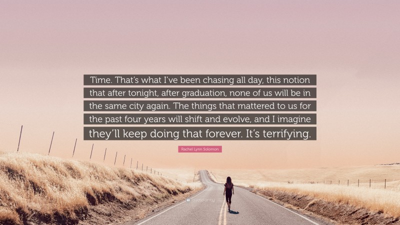 Rachel Lynn Solomon Quote: “Time. That’s what I’ve been chasing all day, this notion that after tonight, after graduation, none of us will be in the same city again. The things that mattered to us for the past four years will shift and evolve, and I imagine they’ll keep doing that forever. It’s terrifying.”