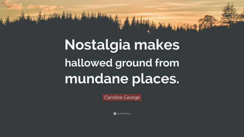 Caroline George Quote: “Nostalgia makes hallowed ground from mundane places.”