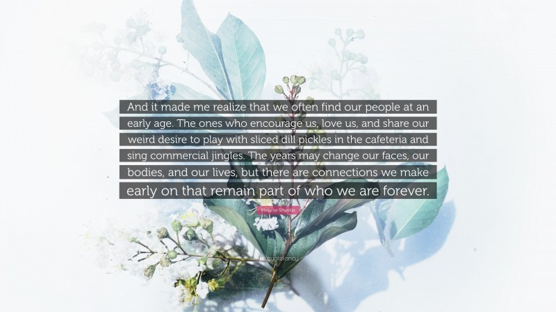 Melanie Shankle Quote: “And it made me realize that we often find our people at an early age. The ones who encourage us, love us, and share our weird desire to play with sliced dill pickles in the cafeteria and sing commercial jingles. The years may change our faces, our bodies, and our lives, but there are connections we make early on that remain part of who we are forever.”