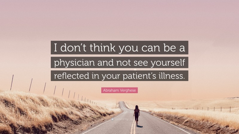 Abraham Verghese Quote: “I don’t think you can be a physician and not see yourself reflected in your patient’s illness.”