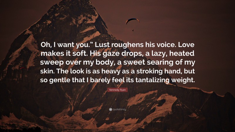 Kennedy Ryan Quote: “Oh, I want you.” Lust roughens his voice. Love makes it soft. His gaze drops, a lazy, heated sweep over my body, a sweet searing of my skin. The look is as heavy as a stroking hand, but so gentle that I barely feel its tantalizing weight.”