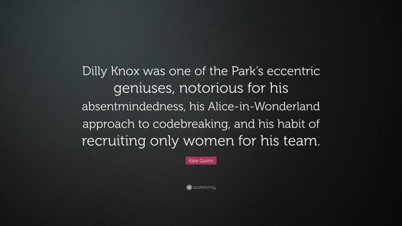 Kate Quinn Quote: “Dilly Knox was one of the Park’s eccentric geniuses, notorious for his absentmindedness, his Alice-in-Wonderland approach to codebreaking, and his habit of recruiting only women for his team.”