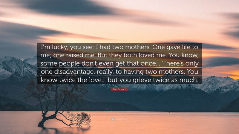 Alan Brennert Quote: “I’m lucky, you see: I had two mothers. One gave life to me; one raised me. But they both loved me. You know, some people don’t even get that once... There’s only one disadvantage, really, to having two mothers. You know twice the love... but you grieve twice as much.”