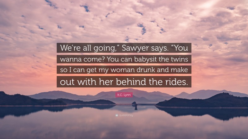 K.C. Lynn Quote: “We’re all going,” Sawyer says. “You wanna come? You can babysit the twins so I can get my woman drunk and make out with her behind the rides.”