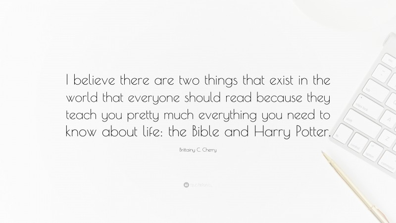 Brittainy C. Cherry Quote: “I believe there are two things that exist in the world that everyone should read because they teach you pretty much everything you need to know about life: the Bible and Harry Potter.”