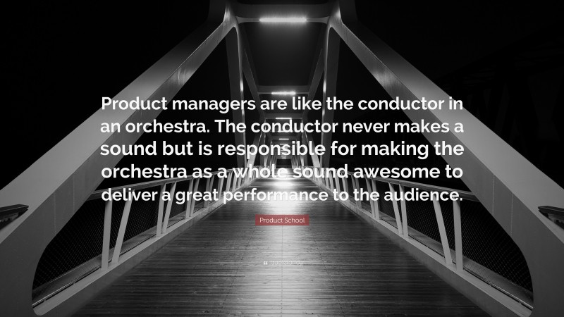 Product School Quote: “Product managers are like the conductor in an orchestra. The conductor never makes a sound but is responsible for making the orchestra as a whole sound awesome to deliver a great performance to the audience.”