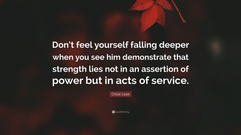 Chloe Liese Quote: “Don’t feel yourself falling deeper when you see him demonstrate that strength lies not in an assertion of power but in acts of service.”