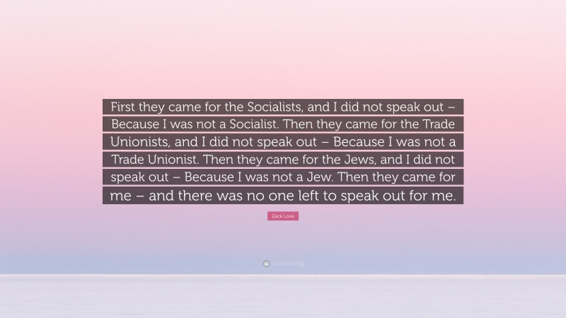 Zack Love Quote: “First they came for the Socialists, and I did not speak out – Because I was not a Socialist. Then they came for the Trade Unionists, and I did not speak out – Because I was not a Trade Unionist. Then they came for the Jews, and I did not speak out – Because I was not a Jew. Then they came for me – and there was no one left to speak out for me.”