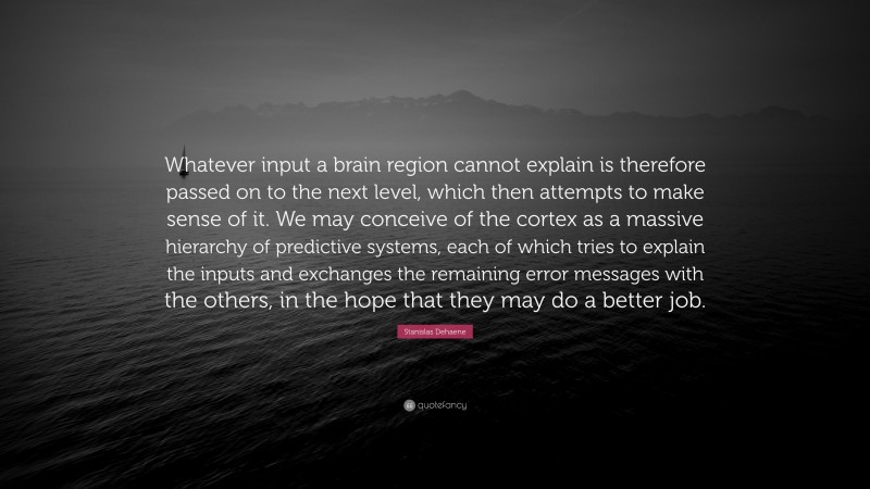 Stanislas Dehaene Quote: “Whatever input a brain region cannot explain is therefore passed on to the next level, which then attempts to make sense of it. We may conceive of the cortex as a massive hierarchy of predictive systems, each of which tries to explain the inputs and exchanges the remaining error messages with the others, in the hope that they may do a better job.”