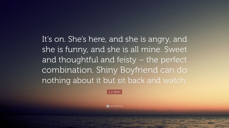 L.J. Shen Quote: “It’s on. She’s here, and she is angry, and she is funny, and she is all mine. Sweet and thoughtful and feisty – the perfect combination. Shiny Boyfriend can do nothing about it but sit back and watch.”