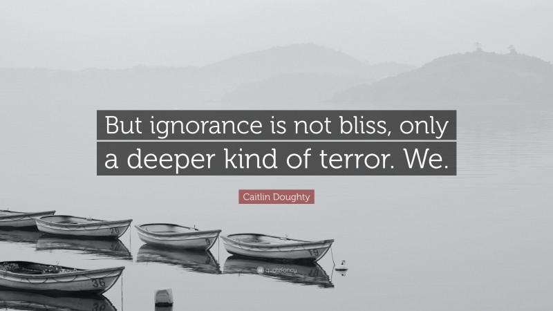 Caitlin Doughty Quote: “But ignorance is not bliss, only a deeper kind of terror. We.”