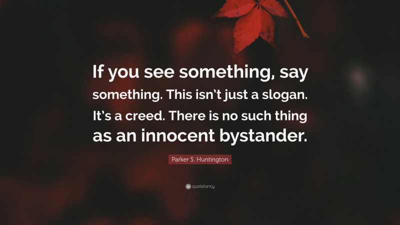 Parker S. Huntington Quote: “If you see something, say something. This isn’t just a slogan. It’s a creed. There is no such thing as an innocent bystander.”