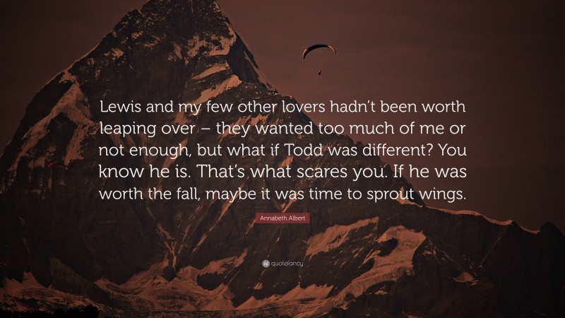 Annabeth Albert Quote: “Lewis and my few other lovers hadn’t been worth leaping over – they wanted too much of me or not enough, but what if Todd was different? You know he is. That’s what scares you. If he was worth the fall, maybe it was time to sprout wings.”