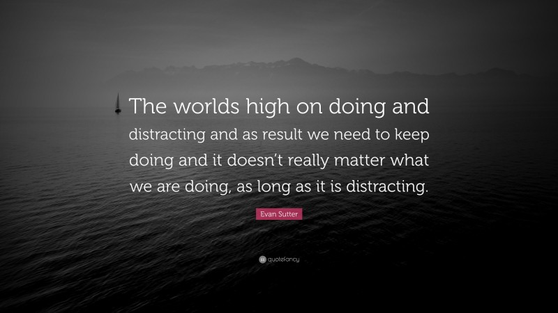 Evan Sutter Quote: “The worlds high on doing and distracting and as result we need to keep doing and it doesn’t really matter what we are doing, as long as it is distracting.”