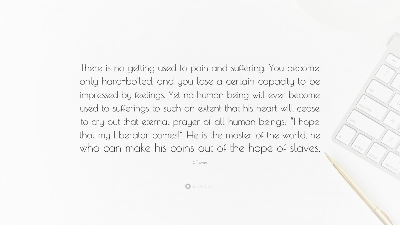 B. Traven Quote: “There is no getting used to pain and suffering. You become only hard-boiled, and you lose a certain capacity to be impressed by feelings. Yet no human being will ever become used to sufferings to such an extent that his heart will cease to cry out that eternal prayer of all human beings: “I hope that my Liberator comes!” He is the master of the world, he who can make his coins out of the hope of slaves.”