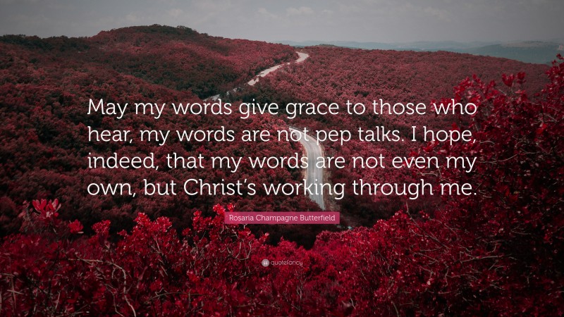 Rosaria Champagne Butterfield Quote: “May my words give grace to those who hear, my words are not pep talks. I hope, indeed, that my words are not even my own, but Christ’s working through me.”