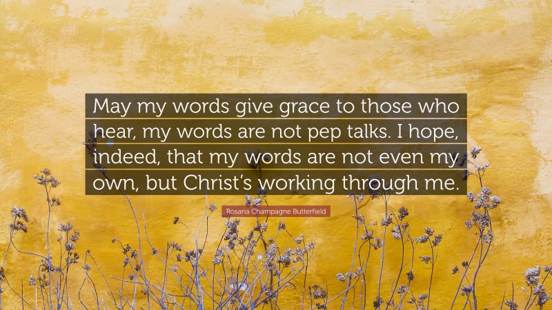 Rosaria Champagne Butterfield Quote: “May my words give grace to those who hear, my words are not pep talks. I hope, indeed, that my words are not even my own, but Christ’s working through me.”