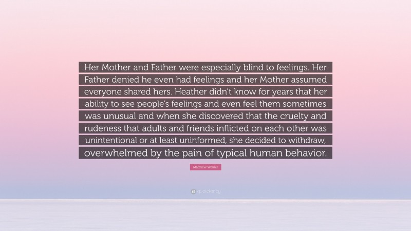 Matthew Weiner Quote: “Her Mother and Father were especially blind to feelings. Her Father denied he even had feelings and her Mother assumed everyone shared hers. Heather didn’t know for years that her ability to see people’s feelings and even feel them sometimes was unusual and when she discovered that the cruelty and rudeness that adults and friends inflicted on each other was unintentional or at least uninformed, she decided to withdraw, overwhelmed by the pain of typical human behavior.”